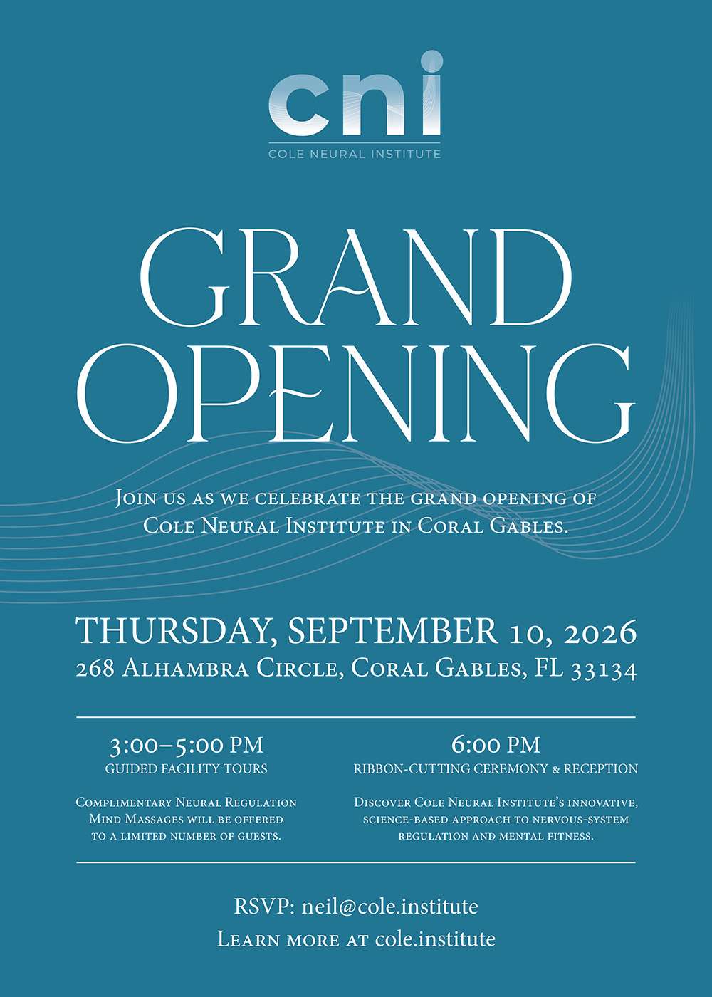 GRAND OPENING JOIN US AS WE CELEBRATE THE GRAND OPENING OF COLE NEURAL INSTITUTE IN CORAL GABLES. THURSDAY, SEPTEMBER 10, 2026 268 ALHAMBRA CIRCLE, CORAL GABLES, FL 33134 3:00-5:00 PM GUIDED FACILITY TOURS COMPLIMENTARY NEURAL REGULATION MIND MASSAGES WILL BE OFFERED TO A LIMITED NUMBER OF GUESTS. 6:00 PM RIBBON-CUTTING CEREMONY & RECEPTION DISCOVER COLE NEURAL INSTITUTE'S INNOVATIVE, SCIENCE-BASED APPROACH TO NERVOUS-SYSTEM REGULATION AND MENTAL FITNESS. RSVP: neil@cole.institute LEARN MORE AT cole.institute